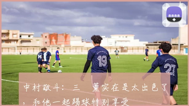 中村敬斗：三笘薰实在是太出色了，和他一起踢球特别享受