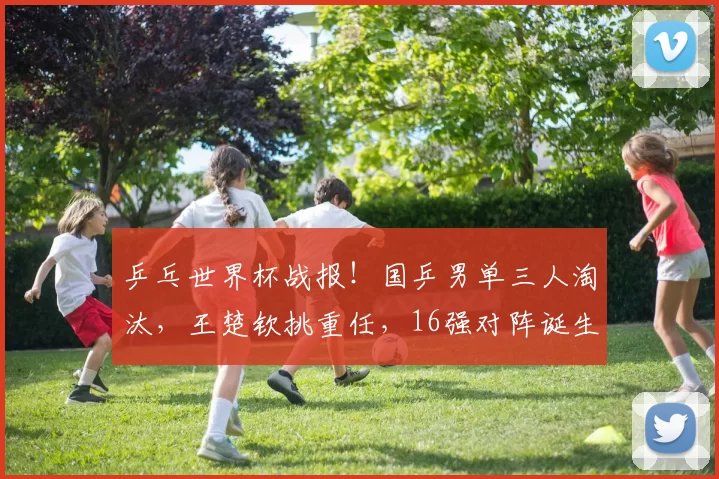 乒乓世界杯战报！国乒男单三人淘汰，王楚钦挑重任，16强对阵诞生