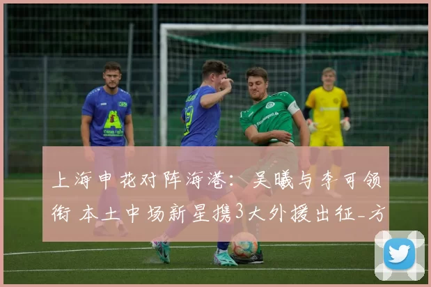 上海申花对阵海港：吴曦与李可领衔 本土中场新星携3大外援出征_方面_陈晋一_马纳法