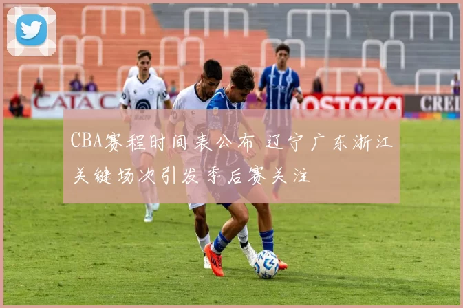 CBA赛程时间表公布 辽宁广东浙江关键场次引发季后赛关注