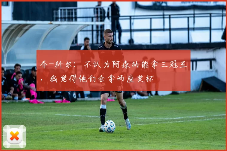 乔-科尔：不认为阿森纳能拿三冠王，我觉得他们会拿两座奖杯