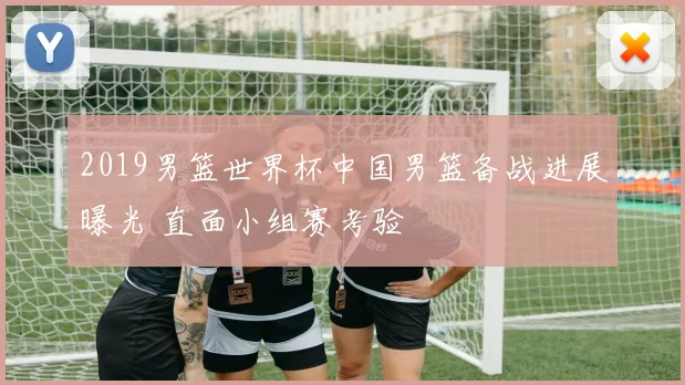 2019男篮世界杯中国男篮备战进展曝光 直面小组赛考验