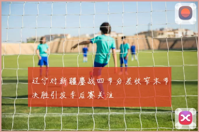 辽宁对新疆鏖战四节分差收窄末节决胜引发季后赛关注