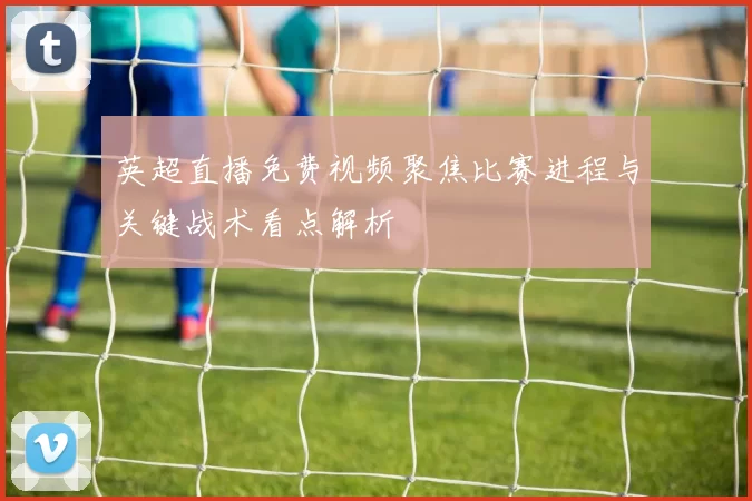 英超直播免费视频聚焦比赛进程与关键战术看点解析