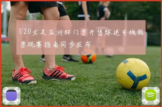 U20女足亚洲杯门票开售球迷可线购票观赛指南同步发布