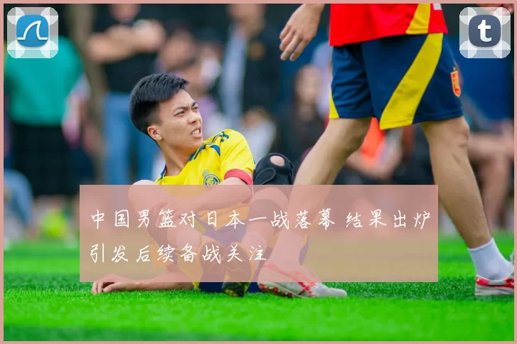 中国男篮对日本一战落幕 结果出炉引发后续备战关注