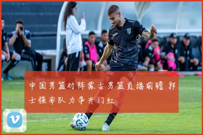 中国男篮对阵蒙古男篮直播前瞻 郭士强率队力争开门红