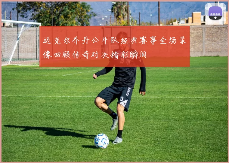 迈克尔乔丹公牛队经典赛事全场录像回顾传奇对决精彩瞬间