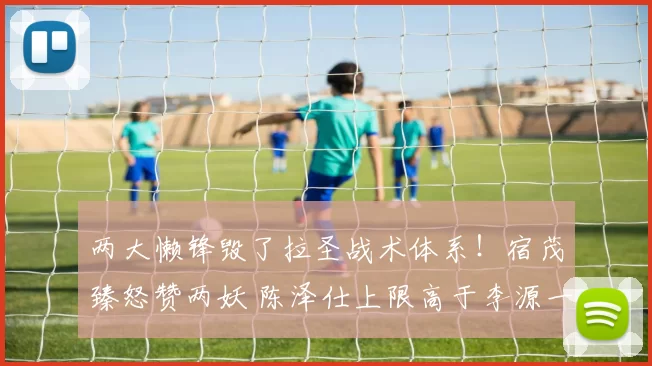两大懒锋毁了拉圣战术体系！宿茂臻怒赞两妖 陈泽仕上限高于李源一
