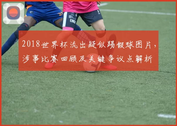 2018世界杯流出疑似踢假球图片，涉事比赛回顾及关键争议点解析