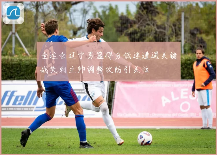 全运会辽宁男篮得分低迷遭遇关键战失利主帅调整攻防引关注