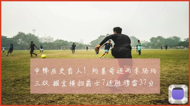 中锋历史首人！约基奇连两季场均三双 掘金横扫爵士7连胜穆雷37分